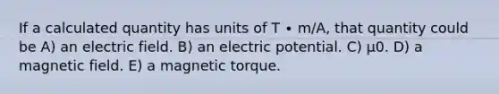 If a calculated quantity has units of T ∙ m/A, that quantity could be A) an electric field. B) an electric potential. C) μ0. D) a magnetic field. E) a magnetic torque.