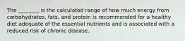 The ________ is the calculated range of how much energy from carbohydrates, fats, and protein is recommended for a healthy diet adequate of the essential nutrients and is associated with a reduced risk of chronic disease.