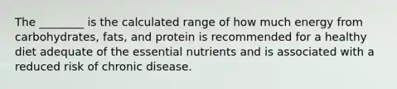 The ________ is the calculated range of how much energy from carbohydrates, fats, and protein is recommended for a healthy diet adequate of the essential nutrients and is associated with a reduced risk of chronic disease.