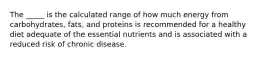 The _____ is the calculated range of how much energy from carbohydrates, fats, and proteins is recommended for a healthy diet adequate of the essential nutrients and is associated with a reduced risk of chronic disease.