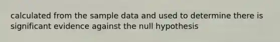 calculated from the sample data and used to determine there is significant evidence against the null hypothesis