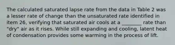 The calculated saturated lapse rate from the data in Table 2 was a lesser rate of change than the unsaturated rate identified in item 26, verifying that saturated air cools at a ________ rate than "dry" air as it rises. While still expanding and cooling, latent heat of condensation provides some warming in the process of lift.