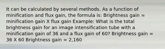 It can be calculated by several methods. As a function of minification and flux gain, the formula is: Brightness gain = minification gain X flux gain Example: What is the total brightness gain for an image intensification tube with a minification gain of 36 and a flux gain of 60? Brightness gain = 36 X 60 Brightness gain = 2,160