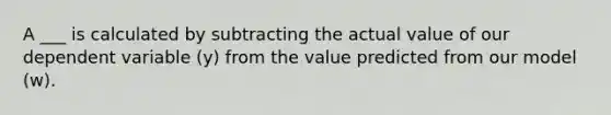 A ___ is calculated by subtracting the actual value of our dependent variable (y) from the value predicted from our model (w).