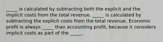 _____ is calculated by subtracting both the explicit and the implicit costs from the total revenue. _____ is calculated by subtracting the explicit costs from the total revenue. Economic profit is always _____ than accounting profit, because it considers implicit costs as part of the _____.