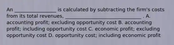 An _________________ is calculated by subtracting the firm's costs from its total revenues, _______________________________ . A. accounting profit; excluding opportunity cost B. accounting profit; including opportunity cost C. economic profit; excluding opportunity cost D. opportunity cost; including economic profit