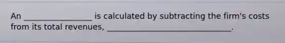 An _________________ is calculated by subtracting the firm's costs from its total revenues, _______________________________.