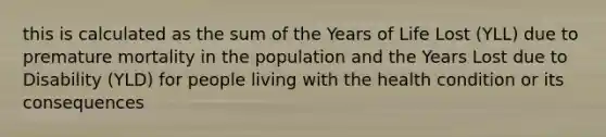 this is calculated as the sum of the Years of Life Lost (YLL) due to premature mortality in the population and the Years Lost due to Disability (YLD) for people living with the health condition or its consequences