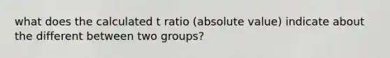 what does the calculated t ratio (absolute value) indicate about the different between two groups?