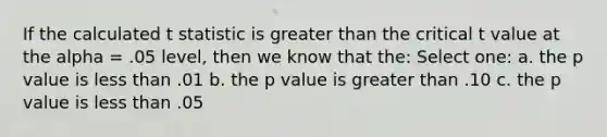 If the calculated t statistic is greater than the critical t value at the alpha = .05 level, then we know that the: Select one: a. the p value is less than .01 b. the p value is greater than .10 c. the p value is less than .05