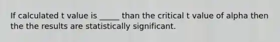 If calculated t value is _____ than the critical t value of alpha then the the results are statistically significant.