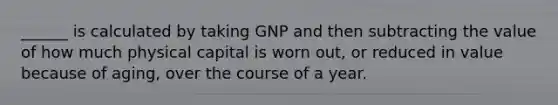 ______ is calculated by taking GNP and then subtracting the value of how much physical capital is worn out, or reduced in value because of aging, over the course of a year.