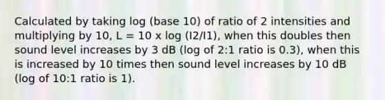 Calculated by taking log (base 10) of ratio of 2 intensities and multiplying by 10, L = 10 x log (I2/I1), when this doubles then sound level increases by 3 dB (log of 2:1 ratio is 0.3), when this is increased by 10 times then sound level increases by 10 dB (log of 10:1 ratio is 1).