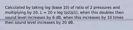 Calculated by taking log (base 10) of ratio of 2 pressures and multiplying by 20, L = 20 x log (p2/p1), when this doubles then sound level increases by 6 dB, when this increases by 10 times then sound level increases by 20 dB.