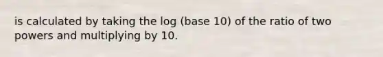 is calculated by taking the log (base 10) of the ratio of two powers and multiplying by 10.