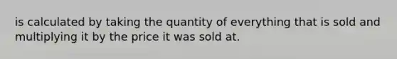 is calculated by taking the quantity of everything that is sold and multiplying it by the price it was sold at.