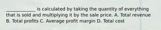 _____________ is calculated by taking the quantity of everything that is sold and multiplying it by the sale price. A. Total revenue B. Total profits C. Average profit margin D. Total cost