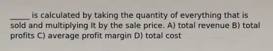 _____ is calculated by taking the quantity of everything that is sold and multiplying It by the sale price. A) total revenue B) total profits C) average profit margin D) total cost