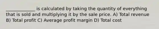 _____________ is calculated by taking the quantity of everything that is sold and multiplying it by the sale price. A) Total revenue B) Total profit C) Average profit margin D) Total cost