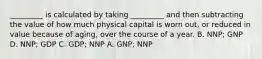 _________ is calculated by taking _________ and then subtracting the value of how much physical capital is worn out, or reduced in value because of aging, over the course of a year. B. NNP; GNP D. NNP; GDP C. GDP; NNP A. GNP; NNP