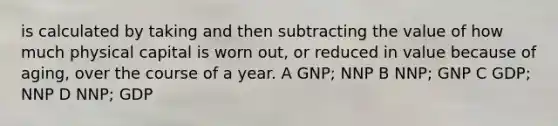 is calculated by taking and then subtracting the value of how much physical capital is worn out, or reduced in value because of aging, over the course of a year. A GNP; NNP B NNP; GNP C GDP; NNP D NNP; GDP