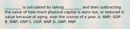 _________ is calculated by taking _________ and then subtracting the value of how much physical capital is worn out, or reduced in value because of aging, over the course of a year. A. NNP; GDP B. NNP; GNP C. GDP; NNP D. GNP; NNP