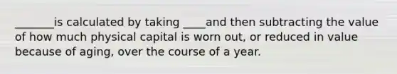 _______is calculated by taking ____and then subtracting the value of how much physical capital is worn out, or reduced in value because of aging, over the course of a year.