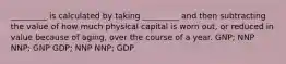 _________ is calculated by taking _________ and then subtracting the value of how much physical capital is worn out, or reduced in value because of aging, over the course of a year. GNP; NNP NNP; GNP GDP; NNP NNP; GDP