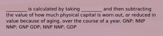 _________ is calculated by taking _________ and then subtracting the value of how much physical capital is worn out, or reduced in value because of aging, over the course of a year. GNP; NNP NNP; GNP GDP; NNP NNP; GDP