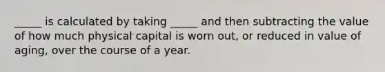 _____ is calculated by taking _____ and then subtracting the value of how much physical capital is worn out, or reduced in value of aging, over the course of a year.