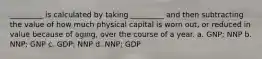 _________ is calculated by taking _________ and then subtracting the value of how much physical capital is worn out, or reduced in value because of aging, over the course of a year. a. GNP; NNP b. NNP; GNP c. GDP; NNP d. NNP; GDP