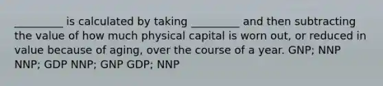 _________ is calculated by taking _________ and then subtracting the value of how much physical capital is worn out, or reduced in value because of aging, over the course of a year. GNP; NNP NNP; GDP NNP; GNP GDP; NNP