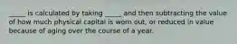 _____ is calculated by taking _____ and then subtracting the value of how much physical capital is worn out, or reduced in value because of aging over the course of a year.