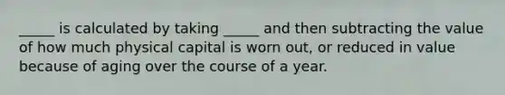 _____ is calculated by taking _____ and then subtracting the value of how much physical capital is worn out, or reduced in value because of aging over the course of a year.