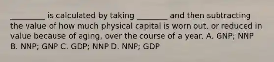 _________ is calculated by taking ________ and then subtracting the value of how much physical capital is worn out, or reduced in value because of aging, over the course of a year. A. GNP; NNP B. NNP; GNP C. GDP; NNP D. NNP; GDP