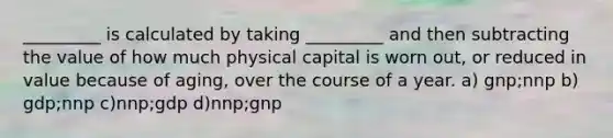 _________ is calculated by taking _________ and then subtracting the value of how much physical capital is worn out, or reduced in value because of aging, over the course of a year. a) gnp;nnp b) gdp;nnp c)nnp;gdp d)nnp;gnp