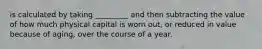 is calculated by taking _________ and then subtracting the value of how much physical capital is worn out, or reduced in value because of aging, over the course of a year.