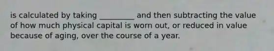 is calculated by taking _________ and then subtracting the value of how much physical capital is worn out, or reduced in value because of aging, over the course of a year.