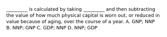 _________ is calculated by taking _________ and then subtracting the value of how much physical capital is worn out, or reduced in value because of aging, over the course of a year. A. GNP; NNP B. NNP; GNP C. GDP; NNP D. NNP; GDP