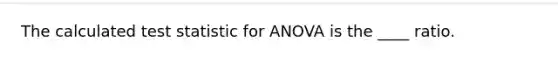 The calculated test statistic for ANOVA is the ____ ratio.