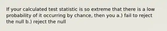 If your calculated test statistic is so extreme that there is a low probability of it occurring by chance, then you a.) fail to reject the null b.) reject the null