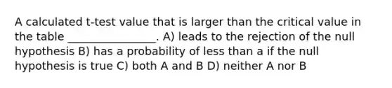 A calculated t-test value that is larger than the critical value in the table ________________. A) leads to the rejection of the null hypothesis B) has a probability of less than a if the null hypothesis is true C) both A and B D) neither A nor B