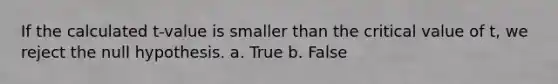 If the calculated t-value is smaller than the critical value of t, we reject the null hypothesis. a. True b. False