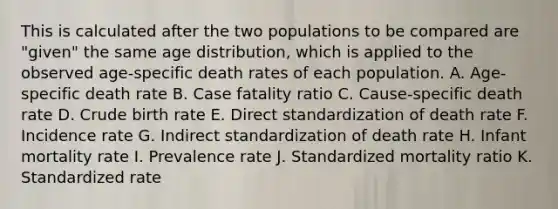 This is calculated after the two populations to be compared are "given" the same age distribution, which is applied to the observed age-specific death rates of each population. A. Age-specific death rate B. Case fatality ratio C. Cause-specific death rate D. Crude birth rate E. Direct standardization of death rate F. Incidence rate G. Indirect standardization of death rate H. Infant mortality rate I. Prevalence rate J. Standardized mortality ratio K. Standardized rate