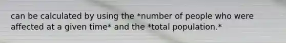 can be calculated by using the *number of people who were affected at a given time* and the *total population.*