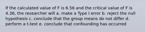 If the calculated value of F is 6.56 and the critical value of F is 4.36, the researcher will a. make a Type I error b. reject the null hypothesis c. conclude that the group means do not differ d. perform a t-test e. conclude that confounding has occurred