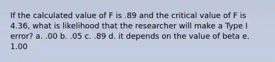 If the calculated value of F is .89 and the critical value of F is 4.36, what is likelihood that the researcher will make a Type I error? a. .00 b. .05 c. .89 d. it depends on the value of beta e. 1.00