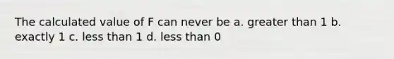 The calculated value of F can never be a. greater than 1 b. exactly 1 c. less than 1 d. less than 0