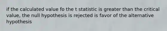 if the calculated value fo the t statistic is greater than the critical value, the null hypothesis is rejected is favor of the alternative hypothesis