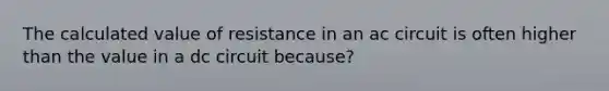 The calculated value of resistance in an ac circuit is often higher than the value in a dc circuit because?